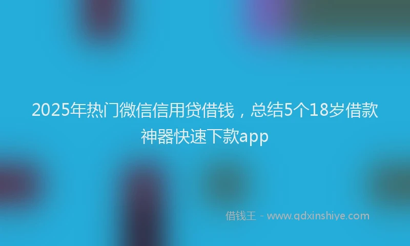 2025年热门微信信用贷借钱，总结5个18岁借款神器快速下款app