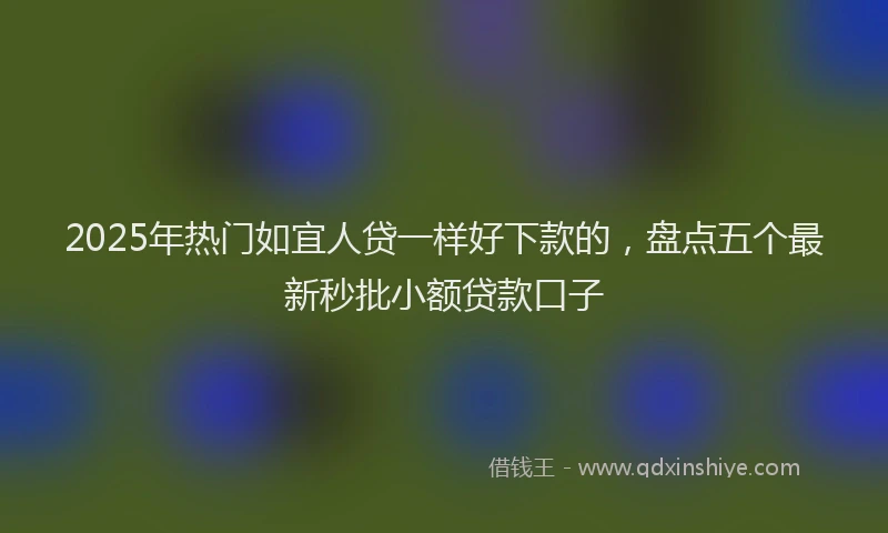 2025年热门如宜人贷一样好下款的，盘点五个最新秒批小额贷款口子