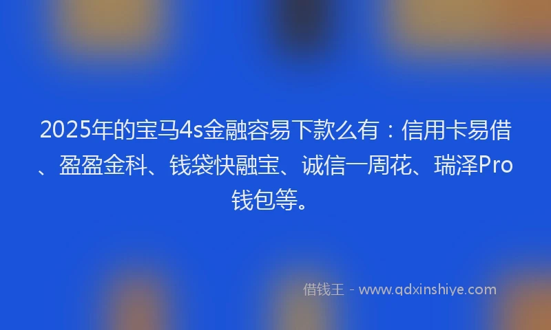 2025年的宝马4s金融容易下款么有：信用卡易借、盈盈金科、钱袋快融宝、诚信一周花、瑞泽Pro钱包等。