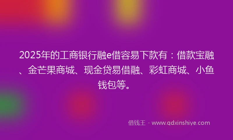 2025年的工商银行融e借容易下款有：借款宝融、金芒果商城、现金贷易借融、彩虹商城、小鱼钱包等。