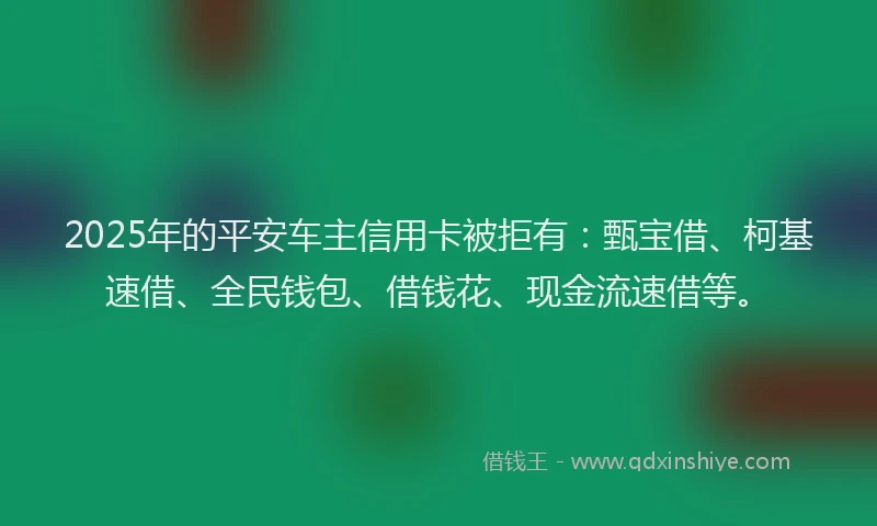 2025年的平安车主信用卡被拒有：甄宝借、柯基速借、全民钱包、借钱花、现金流速借等。
