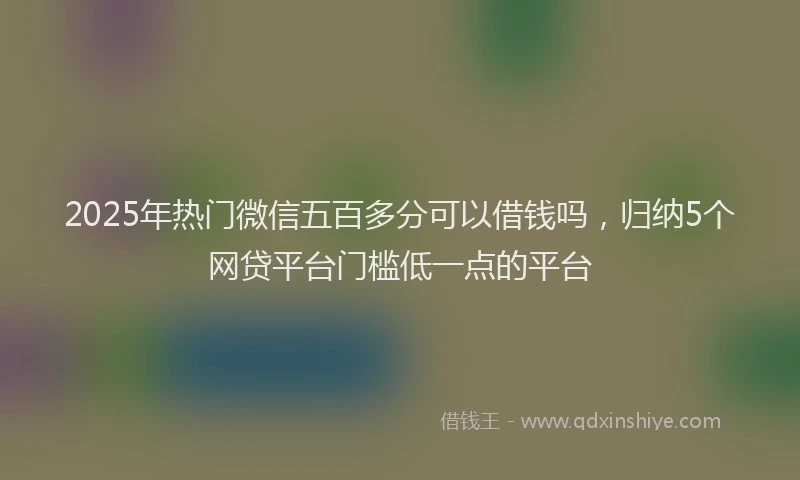 2025年热门微信五百多分可以借钱吗，归纳5个网贷平台门槛低一点的平台