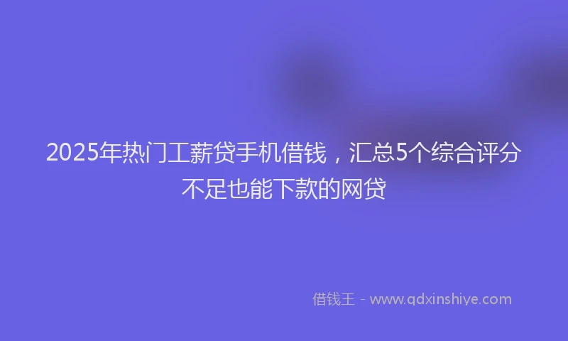 2025年热门工薪贷手机借钱，汇总5个综合评分不足也能下款的网贷