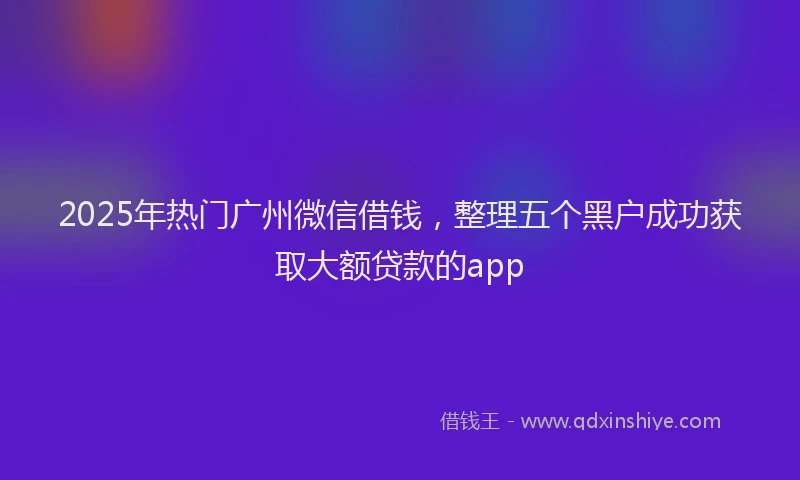 2025年热门广州微信借钱，整理五个黑户成功获取大额贷款的app