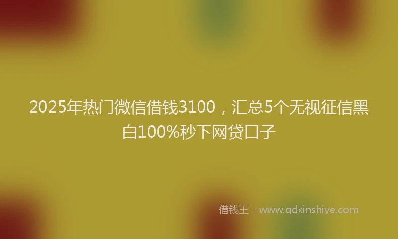 2025年热门微信借钱3100，汇总5个无视征信黑白100%秒下网贷口子