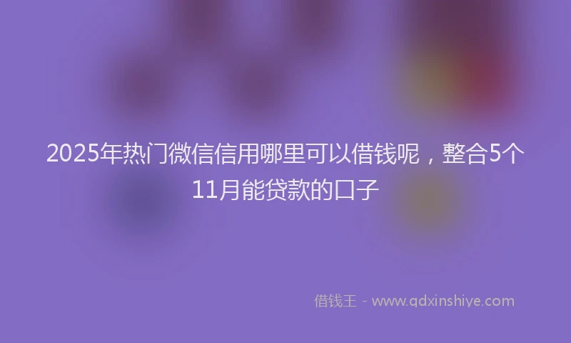 2025年热门微信信用哪里可以借钱呢，整合5个11月能贷款的口子