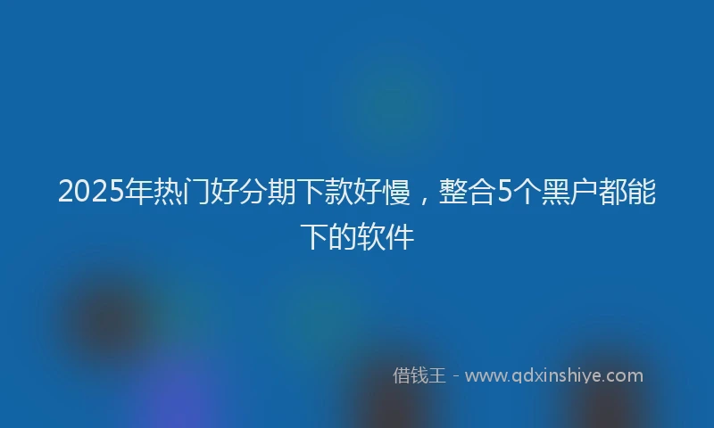 2025年热门好分期下款好慢，整合5个黑户都能下的软件