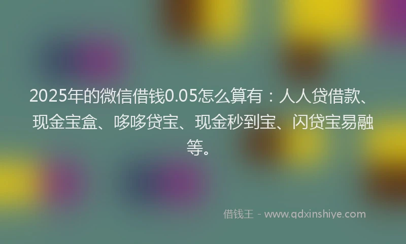 2025年的微信借钱0.05怎么算有：人人贷借款、现金宝盒、哆哆贷宝、现金秒到宝、闪贷宝易融等。