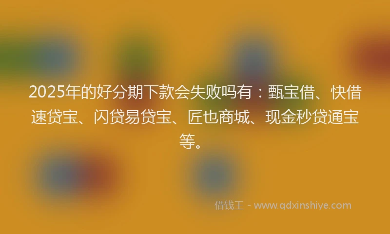 2025年的好分期下款会失败吗有：甄宝借、快借速贷宝、闪贷易贷宝、匠也商城、现金秒贷通宝等。