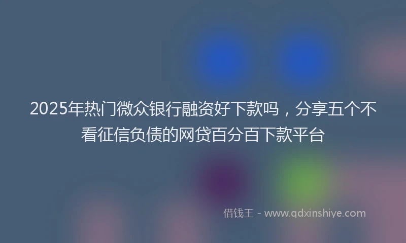 2025年热门微众银行融资好下款吗，分享五个不看征信负债的网贷百分百下款平台