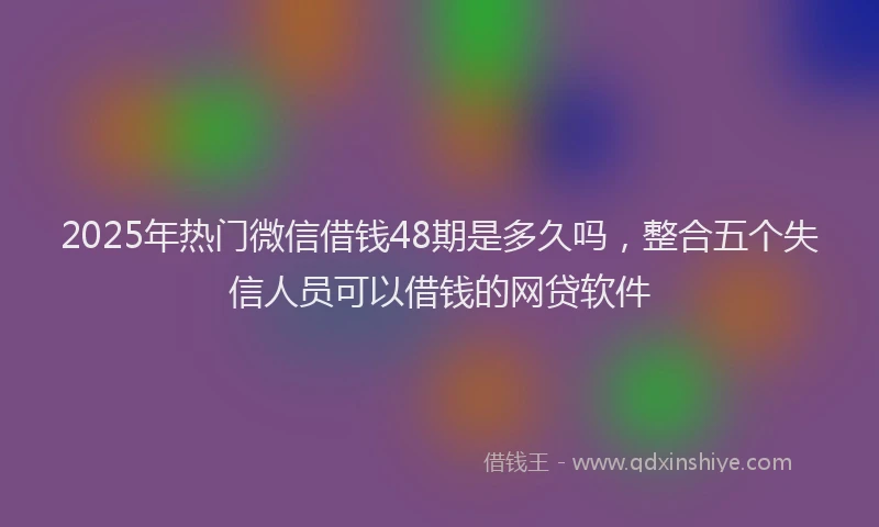 2025年热门微信借钱48期是多久吗，整合五个失信人员可以借钱的网贷软件