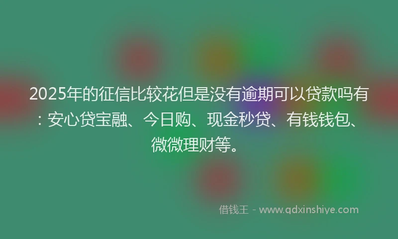 2025年的征信比较花但是没有逾期可以贷款吗有：安心贷宝融、今日购、现金秒贷、有钱钱包、微微理财等。