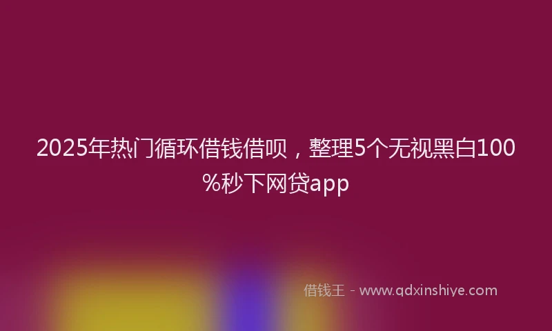 2025年热门循环借钱借呗，整理5个无视黑白100%秒下网贷app