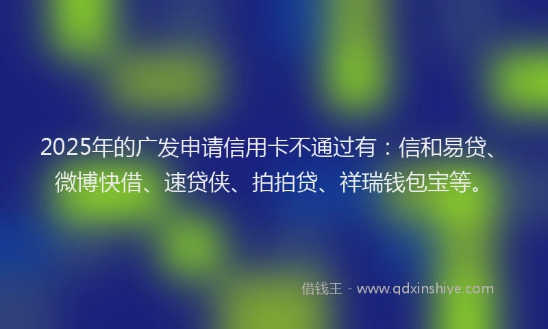 2025年的广发申请信用卡不通过有：信和易贷、微博快借、速贷侠、拍拍贷、祥瑞钱包宝等。