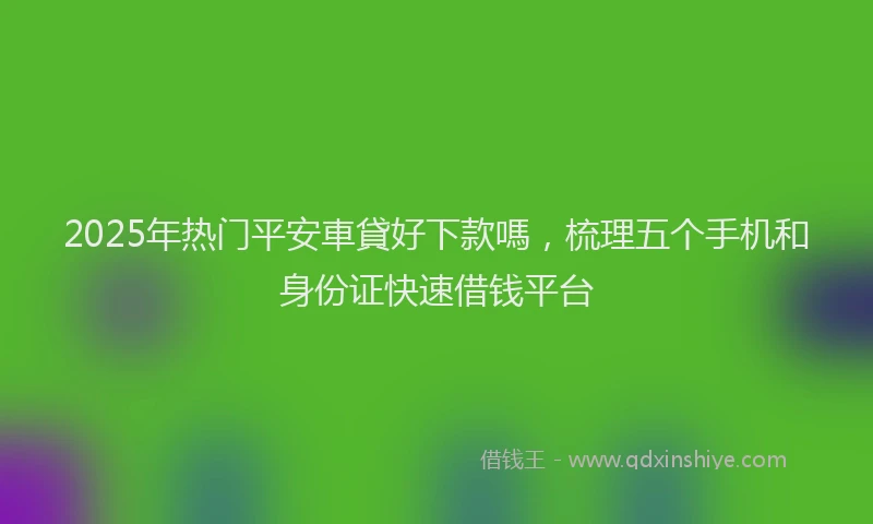 2025年热门平安車貸好下款嗎，梳理五个手机和身份证快速借钱平台