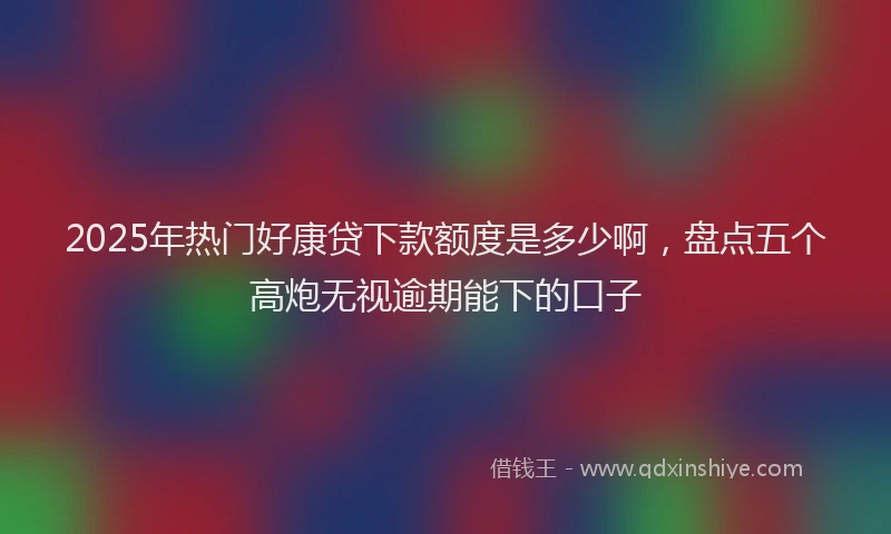 2025年热门好康贷下款额度是多少啊，盘点五个高炮无视逾期能下的口子