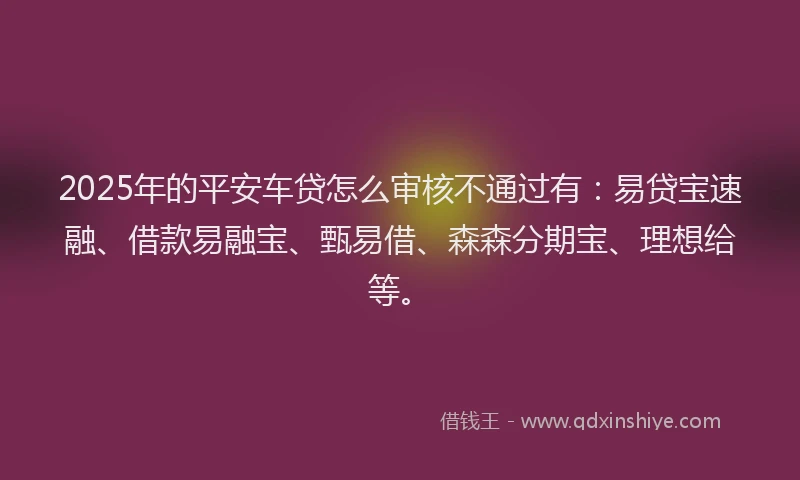 2025年的平安车贷怎么审核不通过有：易贷宝速融、借款易融宝、甄易借、森森分期宝、理想给等。