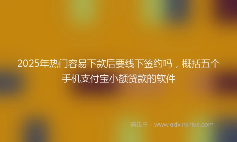 2025年热门容易下款后要线下签约吗，概括五个手机支付宝小额贷款的软件