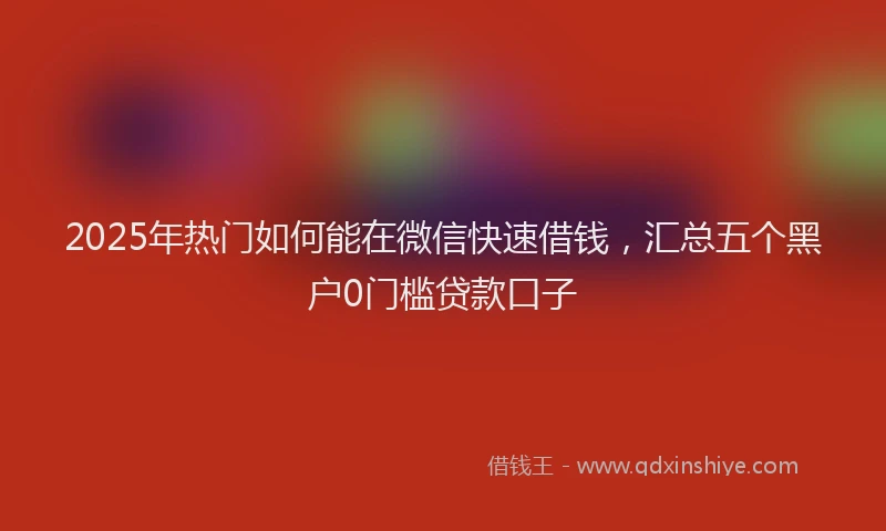 2025年热门如何能在微信快速借钱，汇总五个黑户0门槛贷款口子