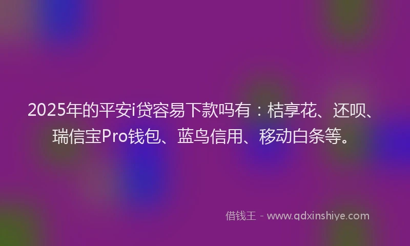 2025年的平安i贷容易下款吗有：桔享花、还呗、瑞信宝Pro钱包、蓝鸟信用、移动白条等。