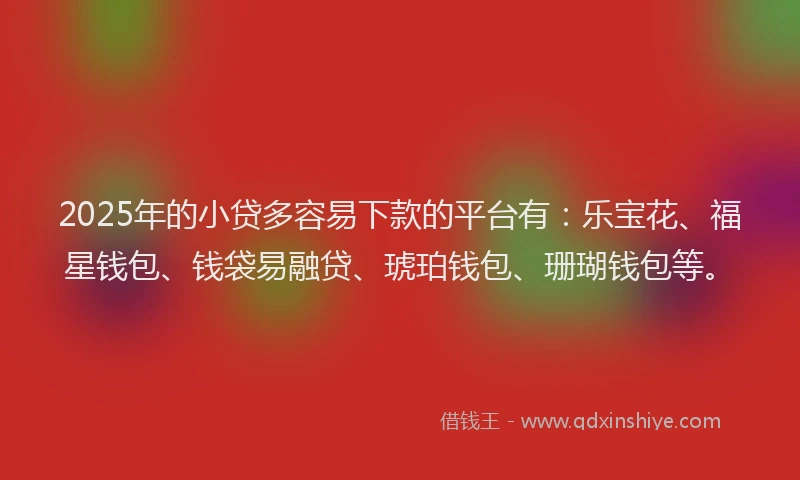 2025年的小贷多容易下款的平台有：乐宝花、福星钱包、钱袋易融贷、琥珀钱包、珊瑚钱包等。