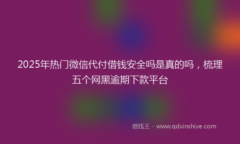 2025年热门微信代付借钱安全吗是真的吗，梳理五个网黑逾期下款平台