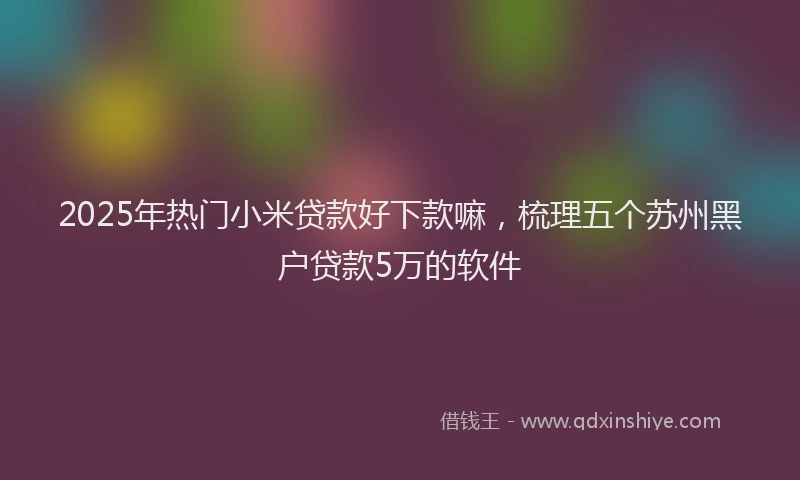 2025年热门小米贷款好下款嘛，梳理五个苏州黑户贷款5万的软件