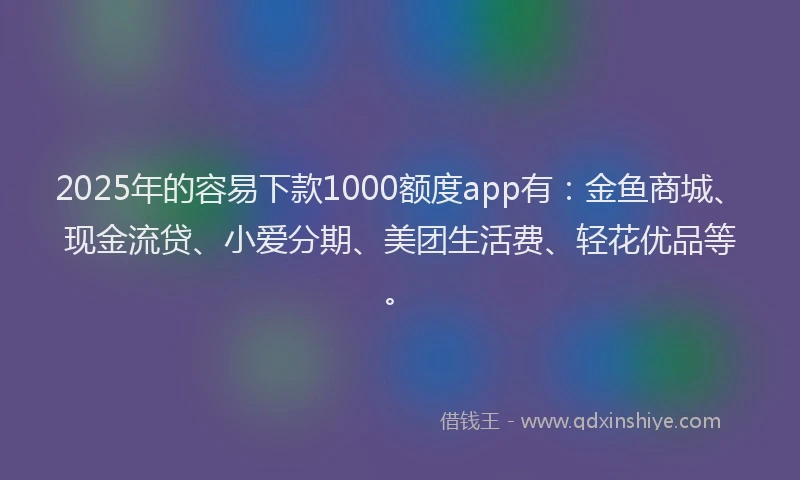2025年的容易下款1000额度app有：金鱼商城、现金流贷、小爱分期、美团生活费、轻花优品等。