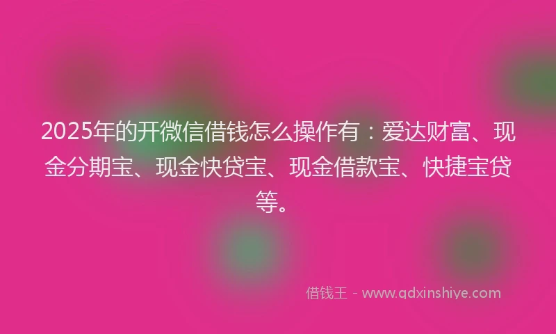 2025年的开微信借钱怎么操作有：爱达财富、现金分期宝、现金快贷宝、现金借款宝、快捷宝贷等。
