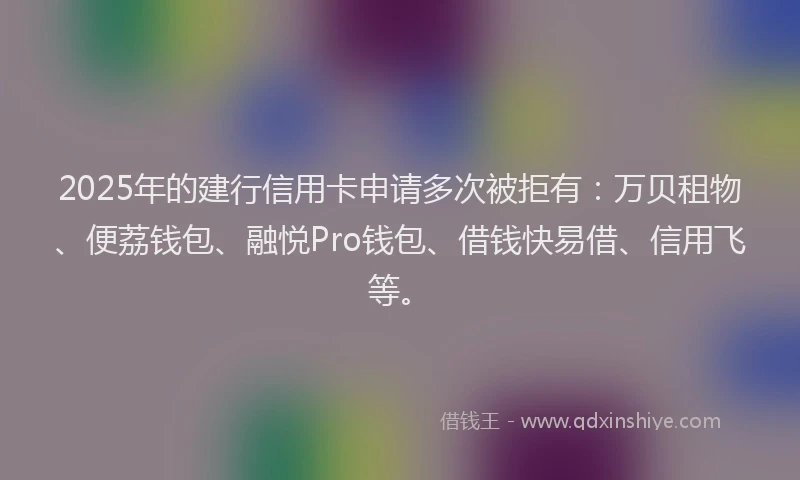 2025年的建行信用卡申请多次被拒有：万贝租物、便荔钱包、融悦Pro钱包、借钱快易借、信用飞等。