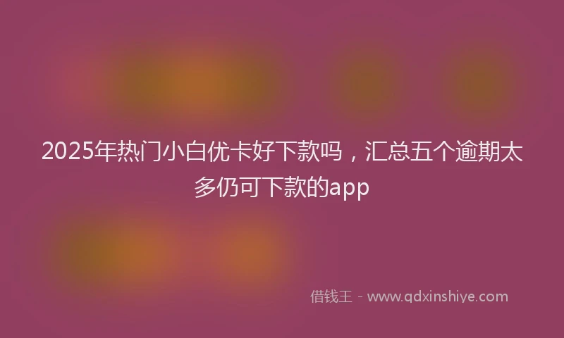 2025年热门小白优卡好下款吗，汇总五个逾期太多仍可下款的app