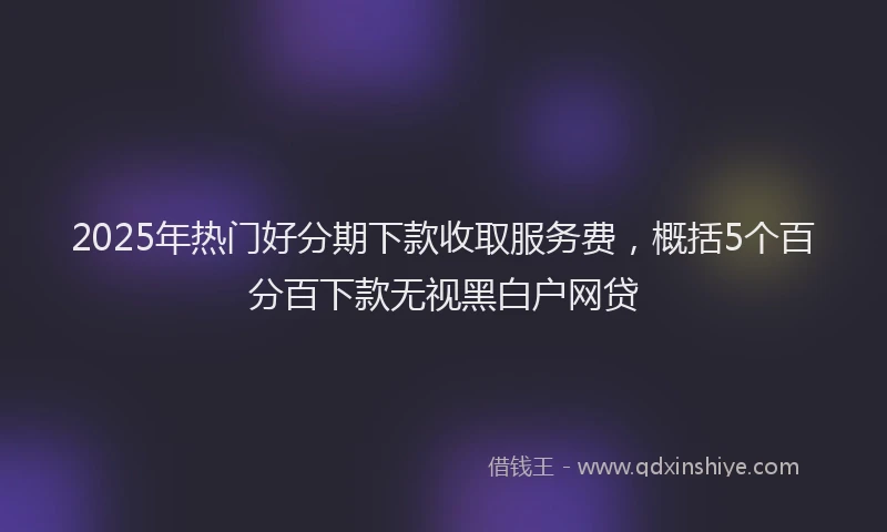 2025年热门好分期下款收取服务费，概括5个百分百下款无视黑白户网贷