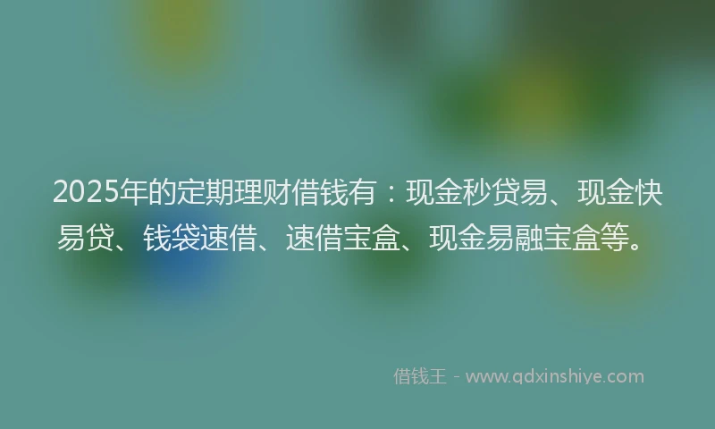 2025年的定期理财借钱有：现金秒贷易、现金快易贷、钱袋速借、速借宝盒、现金易融宝盒等。