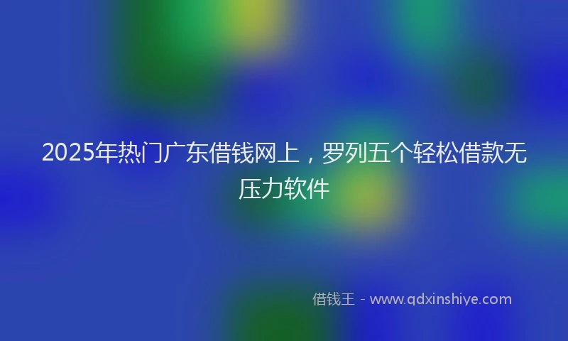 2025年热门广东借钱网上，罗列五个轻松借款无压力软件