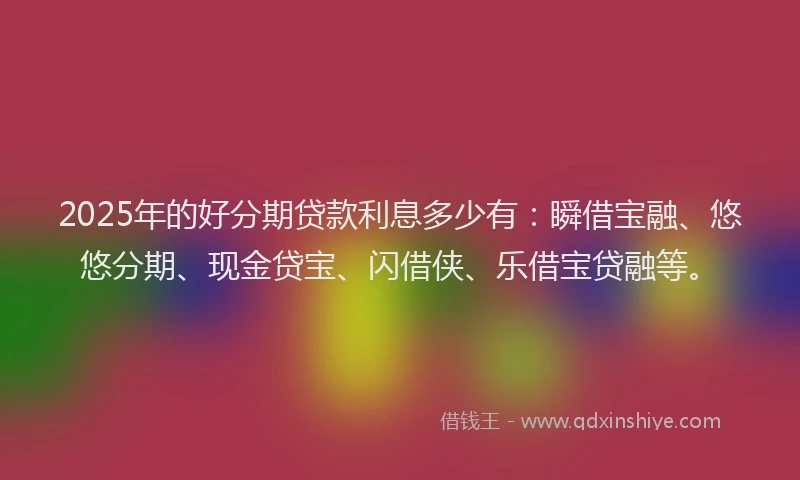 2025年的好分期贷款利息多少有：瞬借宝融、悠悠分期、现金贷宝、闪借侠、乐借宝贷融等。