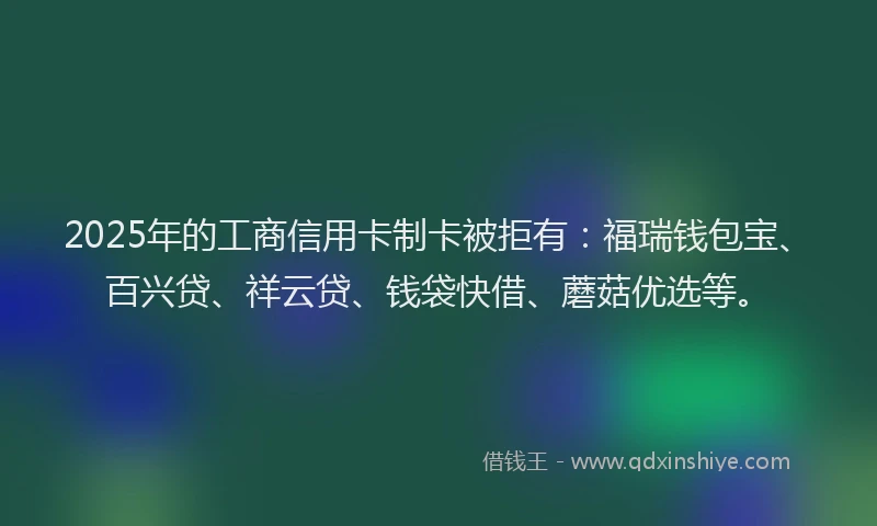 2025年的工商信用卡制卡被拒有：福瑞钱包宝、百兴贷、祥云贷、钱袋快借、蘑菇优选等。