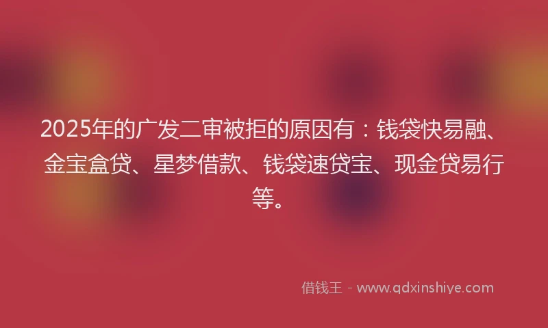 2025年的广发二审被拒的原因有：钱袋快易融、金宝盒贷、星梦借款、钱袋速贷宝、现金贷易行等。
