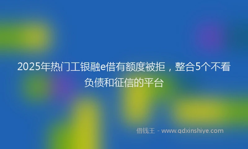2025年热门工银融e借有额度被拒，整合5个不看负债和征信的平台