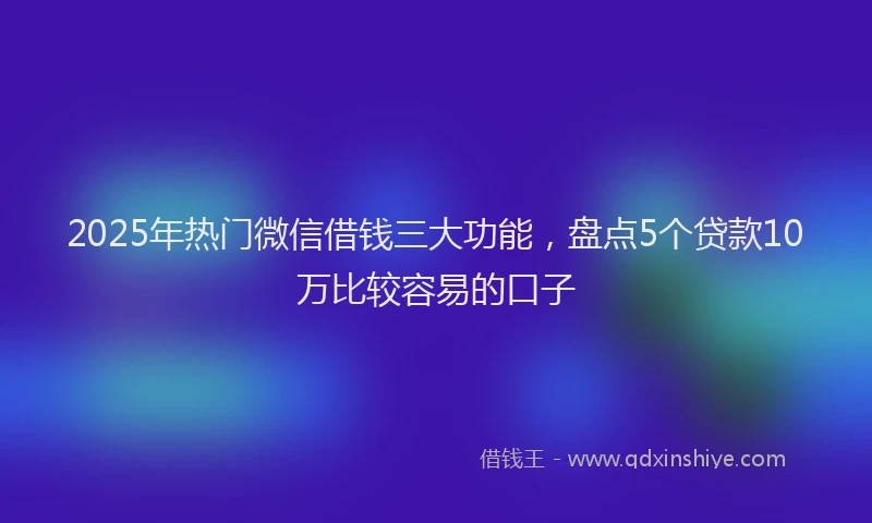 2025年热门微信借钱三大功能，盘点5个贷款10万比较容易的口子