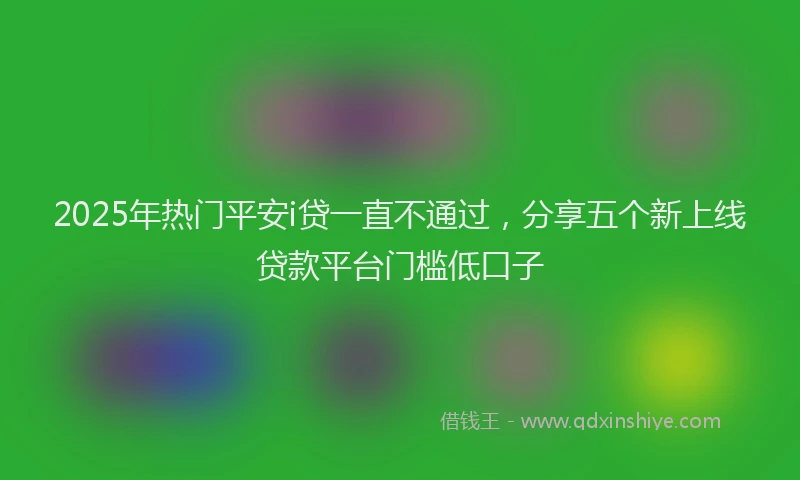 2025年热门平安i贷一直不通过，分享五个新上线贷款平台门槛低口子