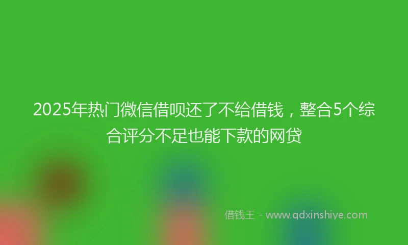 2025年热门微信借呗还了不给借钱，整合5个综合评分不足也能下款的网贷