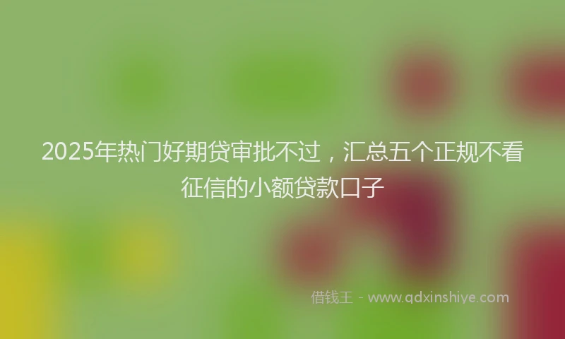 2025年热门好期贷审批不过，汇总五个正规不看征信的小额贷款口子