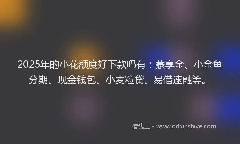 2025年的小花额度好下款吗有：蒙享金、小金鱼分期、现金钱包、小麦粒贷、易借速融等。