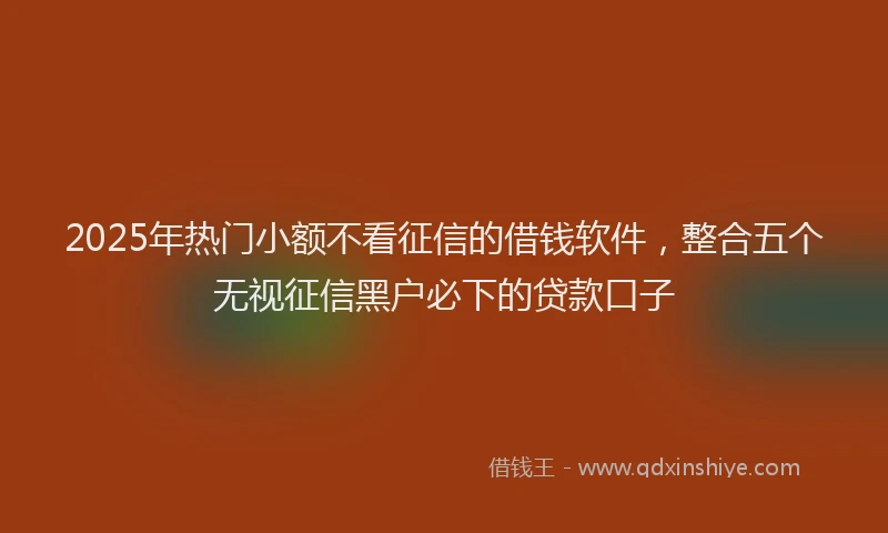 2025年热门小额不看征信的借钱软件，整合五个无视征信黑户必下的贷款口子