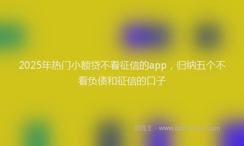 2025年热门小额贷不看征信的app，归纳五个不看负债和征信的口子