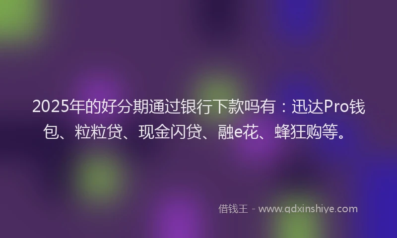2025年的好分期通过银行下款吗有：迅达Pro钱包、粒粒贷、现金闪贷、融e花、蜂狂购等。