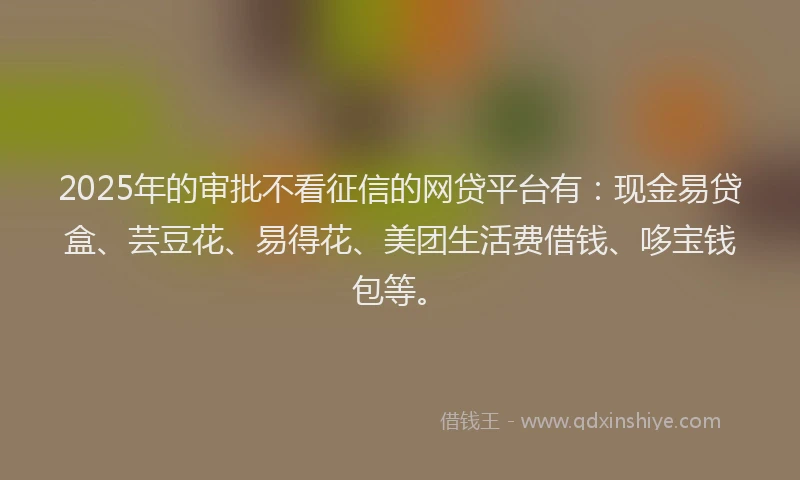 2025年的审批不看征信的网贷平台有：现金易贷盒、芸豆花、易得花、美团生活费借钱、哆宝钱包等。