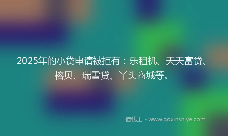 2025年的小贷申请被拒有：乐租机、天天富贷、榕贝、瑞雪贷、丫头商城等。