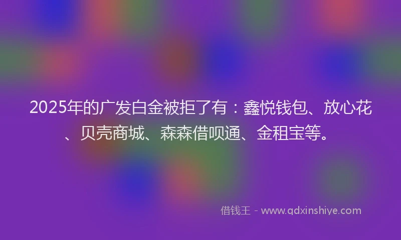 2025年的广发白金被拒了有：鑫悦钱包、放心花、贝壳商城、森森借呗通、金租宝等。