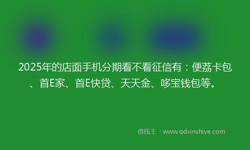 2025年的店面手机分期看不看征信有：便荔卡包、首E家、首E快贷、天天金、哆宝钱包等。